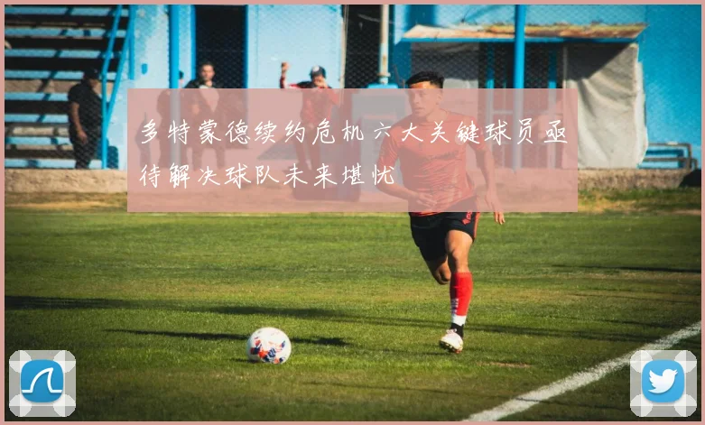 多特蒙德续约危机六大关键球员亟待解决球队未来堪忧