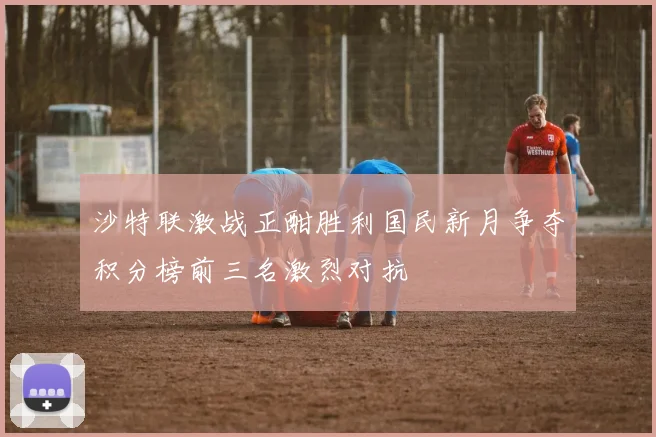 沙特联激战正酣胜利国民新月争夺积分榜前三名激烈对抗