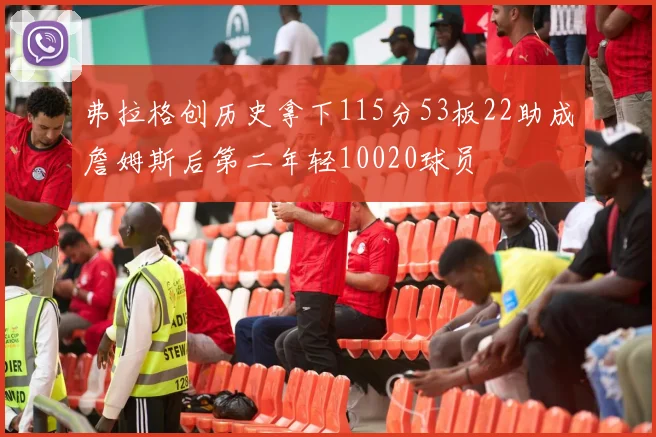 弗拉格创历史拿下115分53板22助成詹姆斯后第二年轻10020球员