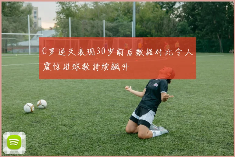 C罗逆天表现30岁前后数据对比令人震惊进球数持续飙升