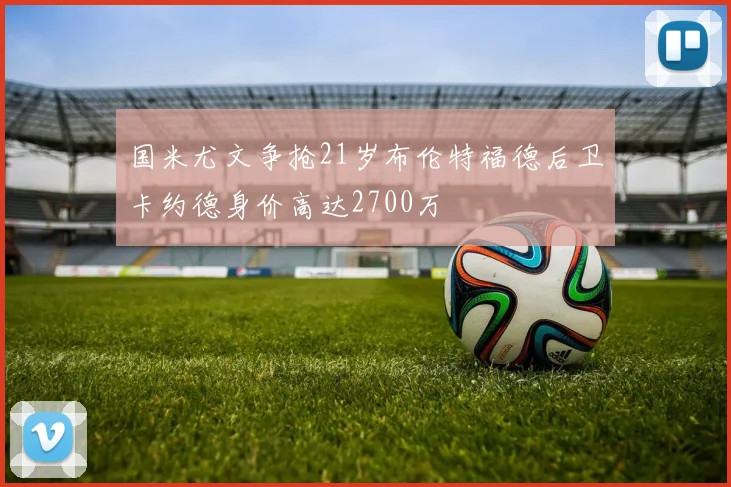 国米尤文争抢21岁布伦特福德后卫卡约德身价高达2700万