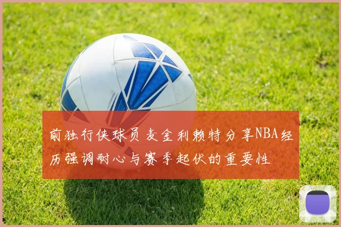 前独行侠球员麦金利赖特分享NBA经历强调耐心与赛季起伏的重要性