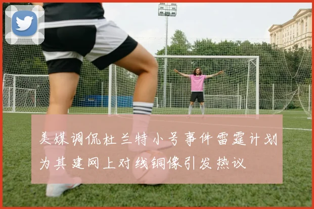 美媒调侃杜兰特小号事件雷霆计划为其建网上对线铜像引发热议