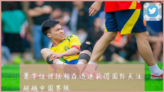 萧华惊讶杨瀚森迅速获得国际关注超越中国界限