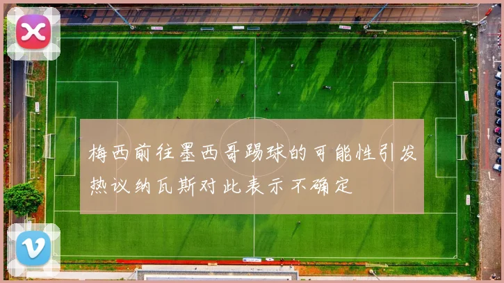 梅西前往墨西哥踢球的可能性引发热议纳瓦斯对此表示不确定