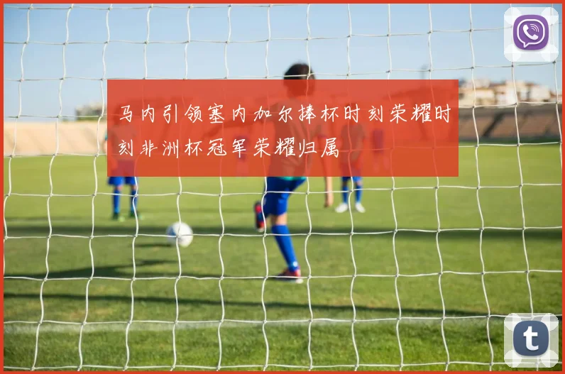 马内引领塞内加尔捧杯时刻荣耀时刻非洲杯冠军荣耀归属