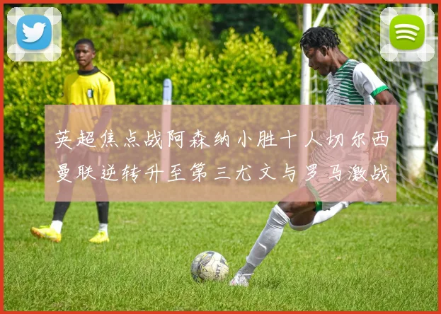 英超焦点战阿森纳小胜十人切尔西曼联逆转升至第三尤文与罗马激战平局