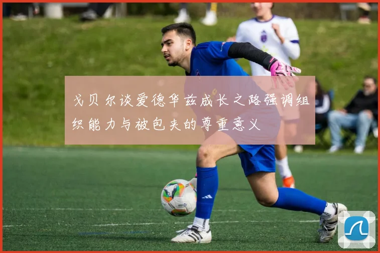 戈贝尔谈爱德华兹成长之路强调组织能力与被包夹的尊重意义