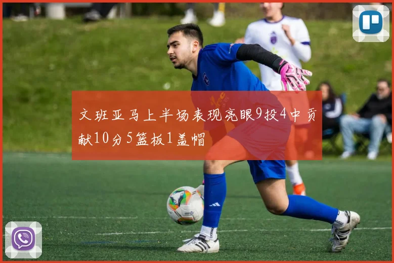 文班亚马上半场表现亮眼9投4中贡献10分5篮板1盖帽