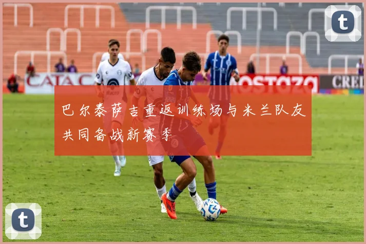 巴尔泰萨吉重返训练场与米兰队友共同备战新赛季