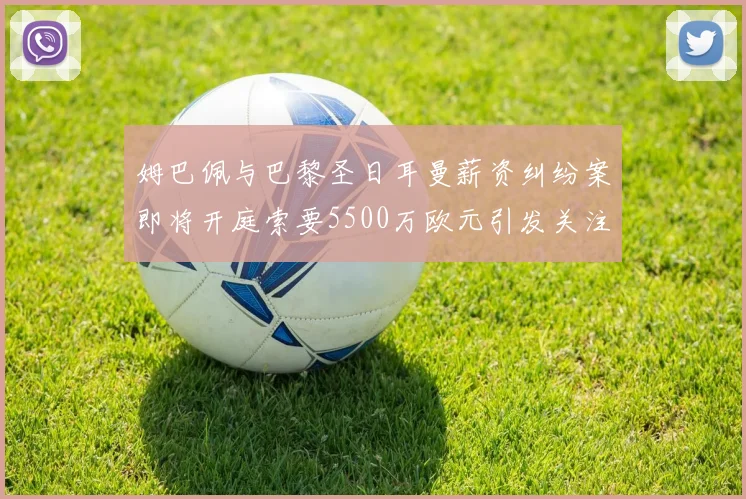 姆巴佩与巴黎圣日耳曼薪资纠纷案即将开庭索要5500万欧元引发关注