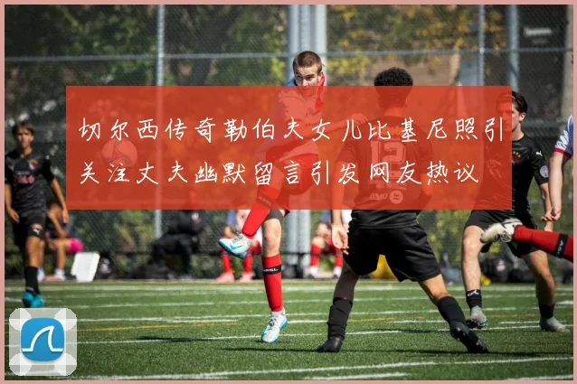切尔西传奇勒伯夫女儿比基尼照引关注丈夫幽默留言引发网友热议