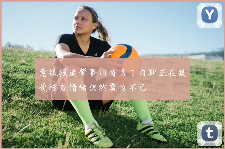 意媒报道肇事门将马丁内斯正在接受检查情绪仍然震惊不已